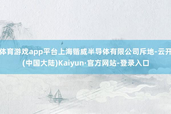 体育游戏app平台上海锴威半导体有限公司斥地-云开(中国大陆)Kaiyun·官方网站-登录入口