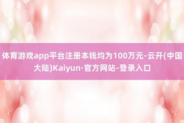 体育游戏app平台注册本钱均为100万元-云开(中国大陆)Kaiyun·官方网站-登录入口