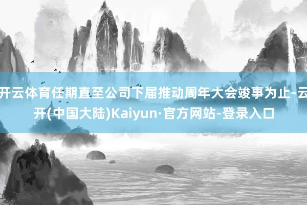 开云体育任期直至公司下届推动周年大会竣事为止-云开(中国大陆)Kaiyun·官方网站-登录入口