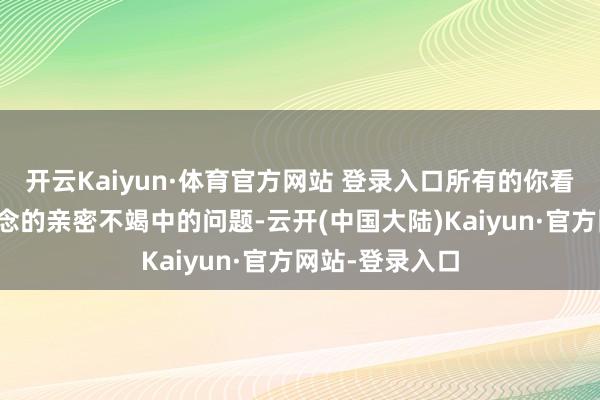 开云Kaiyun·体育官方网站 登录入口所有的你看起来匪夷所念念的亲密不竭中的问题-云开(中国大陆)Kaiyun·官方网站-登录入口