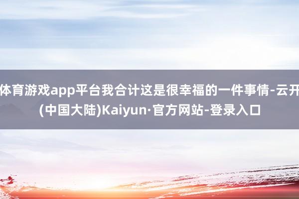 体育游戏app平台我合计这是很幸福的一件事情-云开(中国大陆)Kaiyun·官方网站-登录入口