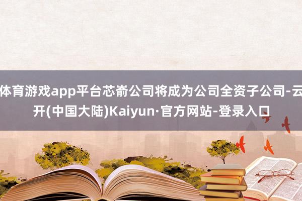 体育游戏app平台芯嵛公司将成为公司全资子公司-云开(中国大陆)Kaiyun·官方网站-登录入口