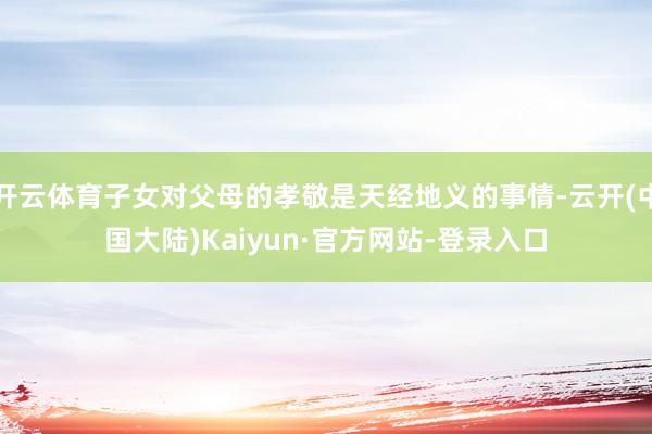 开云体育子女对父母的孝敬是天经地义的事情-云开(中国大陆)Kaiyun·官方网站-登录入口