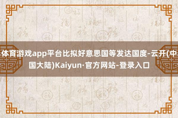 体育游戏app平台比拟好意思国等发达国度-云开(中国大陆)Kaiyun·官方网站-登录入口