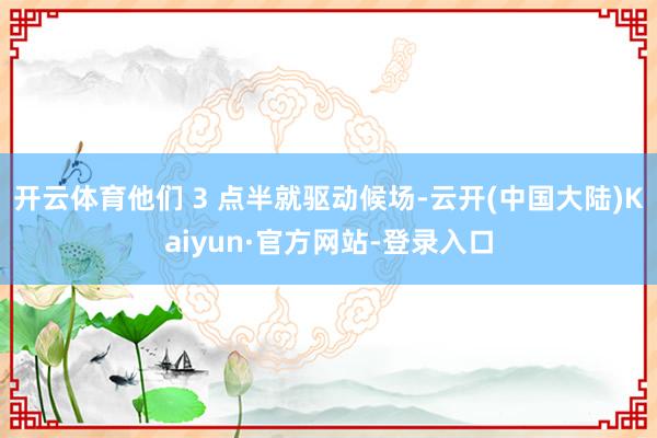 开云体育他们 3 点半就驱动候场-云开(中国大陆)Kaiyun·官方网站-登录入口