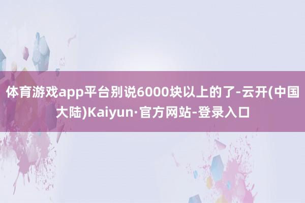 体育游戏app平台别说6000块以上的了-云开(中国大陆)Kaiyun·官方网站-登录入口