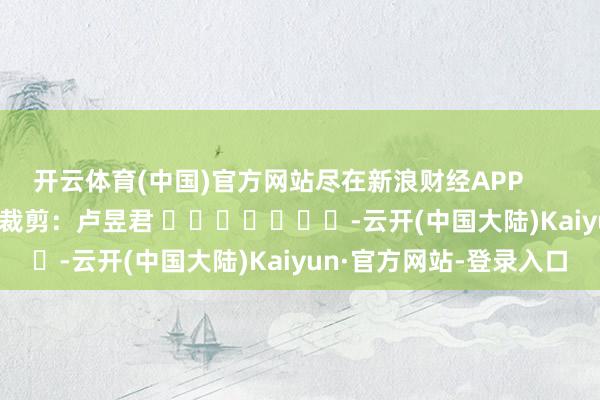 开云体育(中国)官方网站尽在新浪财经APP            						株连裁剪：卢昱君 							-云开(中国大陆)Kaiyun·官方网站-登录入口