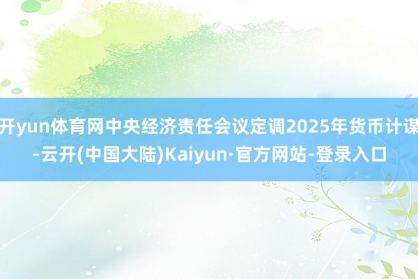 开yun体育网中央经济责任会议定调2025年货币计谋-云开(中国大陆)Kaiyun·官方网站-登录入口