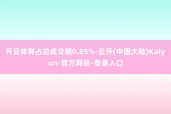 开云体育占总成交额0.85%-云开(中国大陆)Kaiyun·官方网站-登录入口