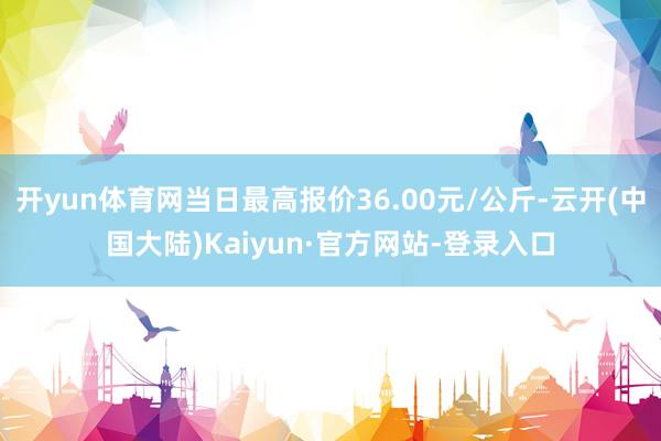 开yun体育网当日最高报价36.00元/公斤-云开(中国大陆)Kaiyun·官方网站-登录入口