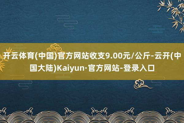 开云体育(中国)官方网站收支9.00元/公斤-云开(中国大陆)Kaiyun·官方网站-登录入口