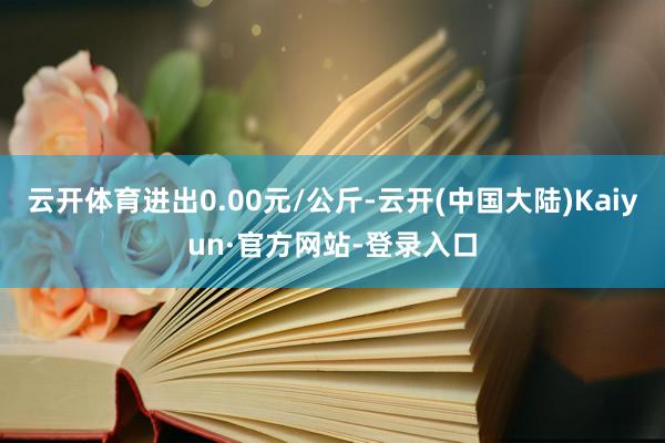 云开体育进出0.00元/公斤-云开(中国大陆)Kaiyun·官方网站-登录入口