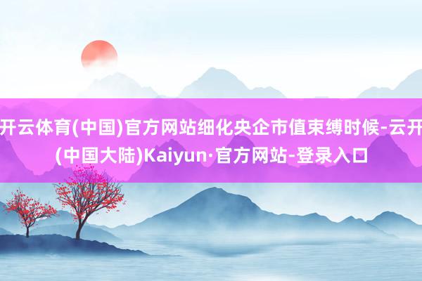 开云体育(中国)官方网站细化央企市值束缚时候-云开(中国大陆)Kaiyun·官方网站-登录入口