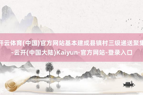 开云体育(中国)官方网站基本建成县镇村三级递送聚集-云开(中国大陆)Kaiyun·官方网站-登录入口