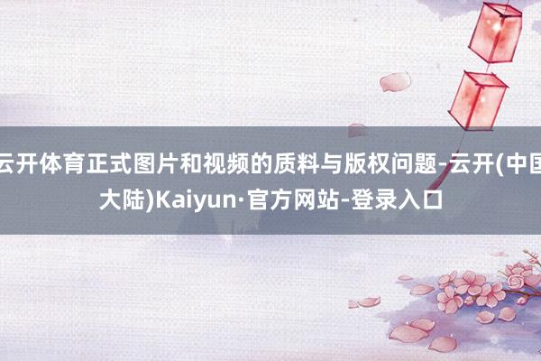 云开体育正式图片和视频的质料与版权问题-云开(中国大陆)Kaiyun·官方网站-登录入口
