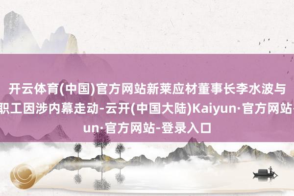 开云体育(中国)官方网站　　新莱应材董事长李水波与多名公司职工因涉内幕走动-云开(中国大陆)Kaiyun·官方网站-登录入口