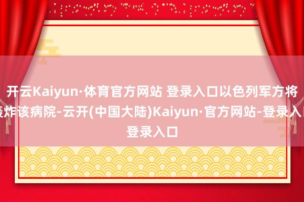 开云Kaiyun·体育官方网站 登录入口以色列军方将轰炸该病院-云开(中国大陆)Kaiyun·官方网站-登录入口