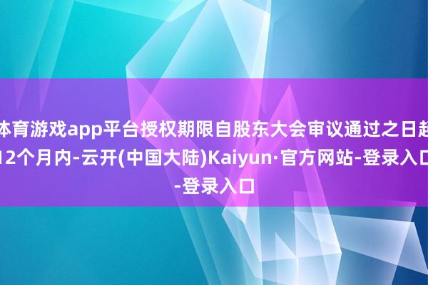 体育游戏app平台授权期限自股东大会审议通过之日起12个月内-云开(中国大陆)Kaiyun·官方网站-登录入口