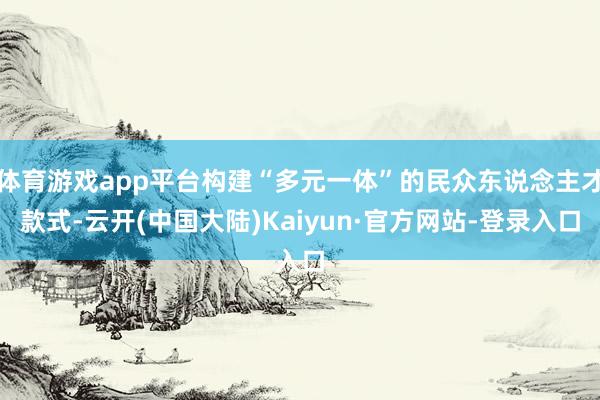 体育游戏app平台构建“多元一体”的民众东说念主才款式-云开(中国大陆)Kaiyun·官方网站-登录入口