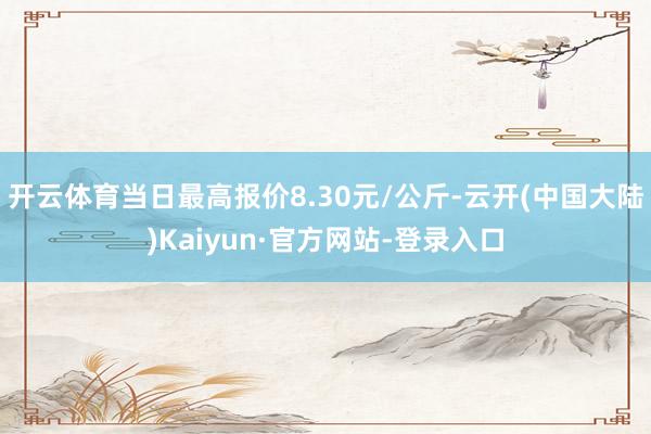 开云体育当日最高报价8.30元/公斤-云开(中国大陆)Kaiyun·官方网站-登录入口