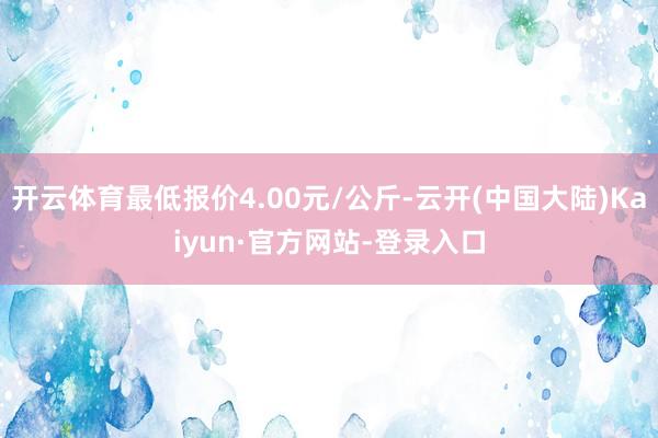 开云体育最低报价4.00元/公斤-云开(中国大陆)Kaiyun·官方网站-登录入口