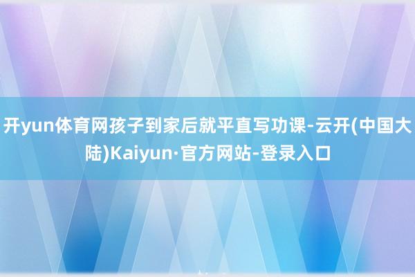 开yun体育网孩子到家后就平直写功课-云开(中国大陆)Kaiyun·官方网站-登录入口