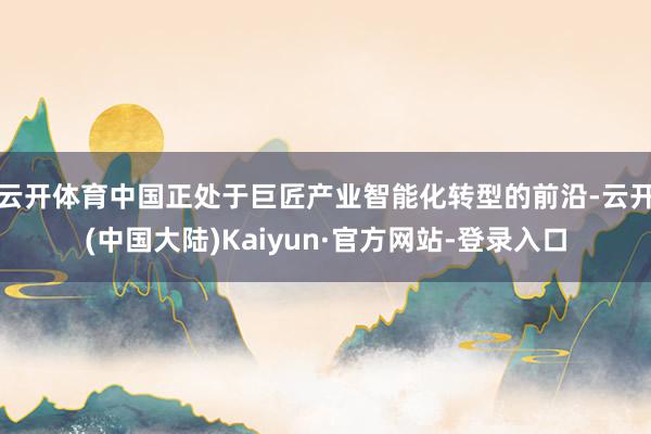 云开体育中国正处于巨匠产业智能化转型的前沿-云开(中国大陆)Kaiyun·官方网站-登录入口