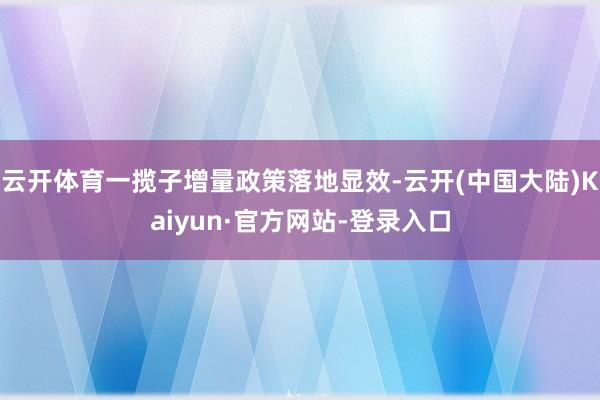 云开体育一揽子增量政策落地显效-云开(中国大陆)Kaiyun·官方网站-登录入口