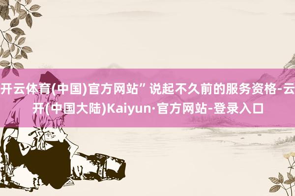 开云体育(中国)官方网站”说起不久前的服务资格-云开(中国大陆)Kaiyun·官方网站-登录入口