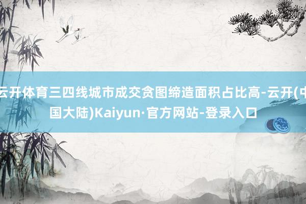 云开体育三四线城市成交贪图缔造面积占比高-云开(中国大陆)Kaiyun·官方网站-登录入口