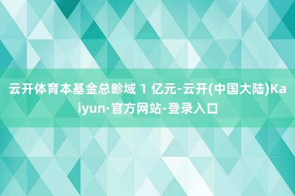 云开体育本基金总畛域 1 亿元-云开(中国大陆)Kaiyun·官方网站-登录入口