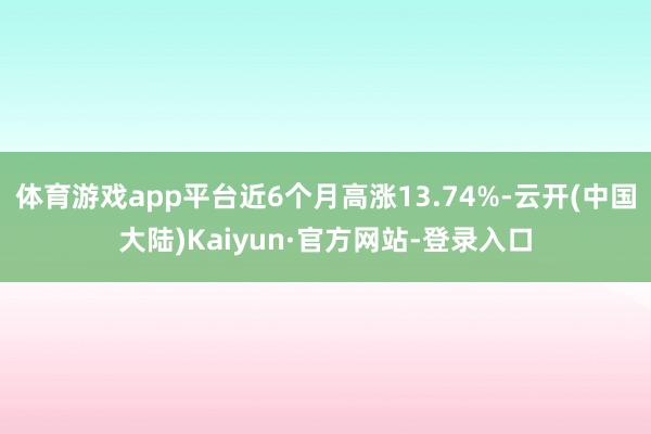 体育游戏app平台近6个月高涨13.74%-云开(中国大陆)Kaiyun·官方网站-登录入口