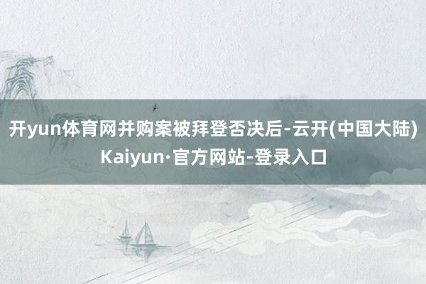 开yun体育网　　并购案被拜登否决后-云开(中国大陆)Kaiyun·官方网站-登录入口
