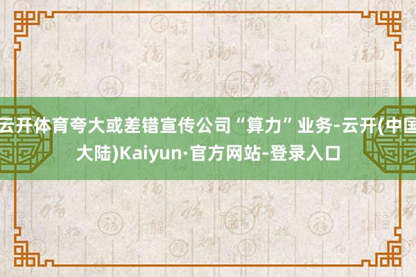 云开体育夸大或差错宣传公司“算力”业务-云开(中国大陆)Kaiyun·官方网站-登录入口