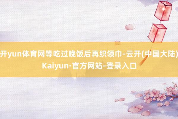 开yun体育网等吃过晚饭后再织领巾-云开(中国大陆)Kaiyun·官方网站-登录入口