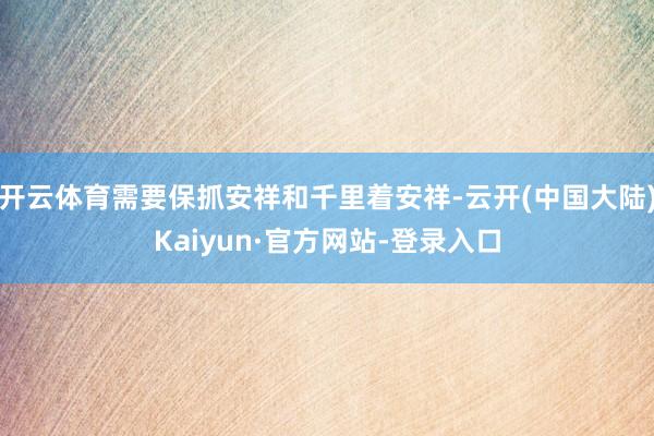 开云体育需要保抓安祥和千里着安祥-云开(中国大陆)Kaiyun·官方网站-登录入口