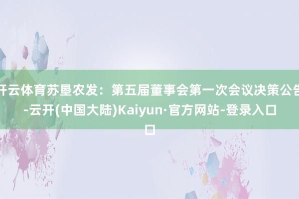开云体育苏垦农发：第五届董事会第一次会议决策公告-云开(中国大陆)Kaiyun·官方网站-登录入口