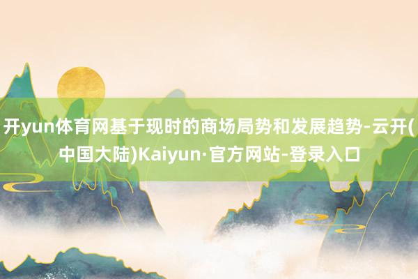 开yun体育网基于现时的商场局势和发展趋势-云开(中国大陆)Kaiyun·官方网站-登录入口