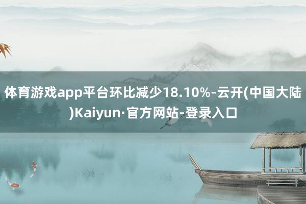 体育游戏app平台环比减少18.10%-云开(中国大陆)Kaiyun·官方网站-登录入口