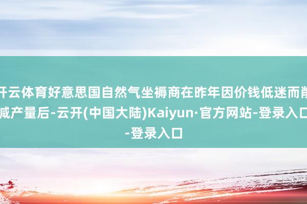 开云体育好意思国自然气坐褥商在昨年因价钱低迷而削减产量后-云开(中国大陆)Kaiyun·官方网站-登录入口