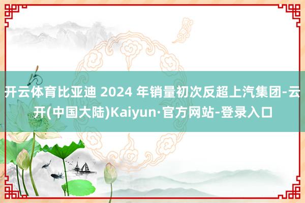 开云体育比亚迪 2024 年销量初次反超上汽集团-云开(中国大陆)Kaiyun·官方网站-登录入口