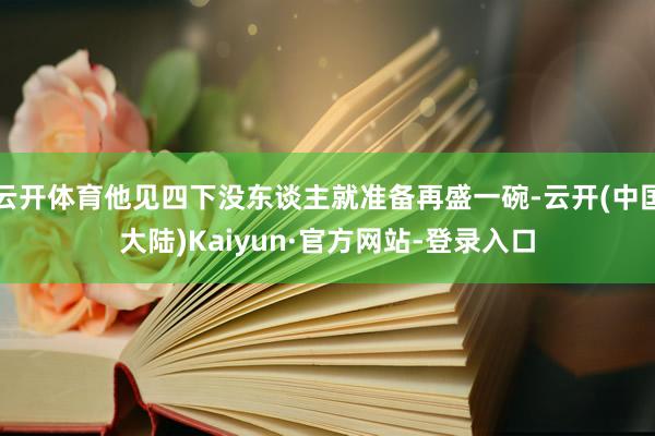 云开体育他见四下没东谈主就准备再盛一碗-云开(中国大陆)Kaiyun·官方网站-登录入口