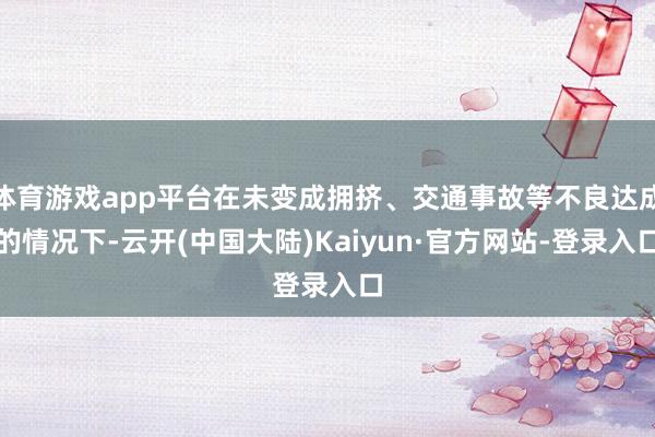 体育游戏app平台在未变成拥挤、交通事故等不良达成的情况下-云开(中国大陆)Kaiyun·官方网站-登录入口