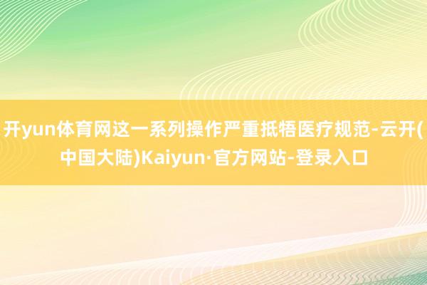 开yun体育网这一系列操作严重抵牾医疗规范-云开(中国大陆)Kaiyun·官方网站-登录入口