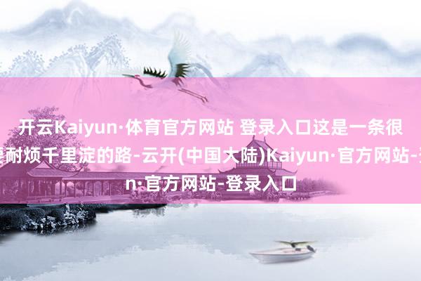 开云Kaiyun·体育官方网站 登录入口这是一条很长的需要耐烦千里淀的路-云开(中国大陆)Kaiyun·官方网站-登录入口