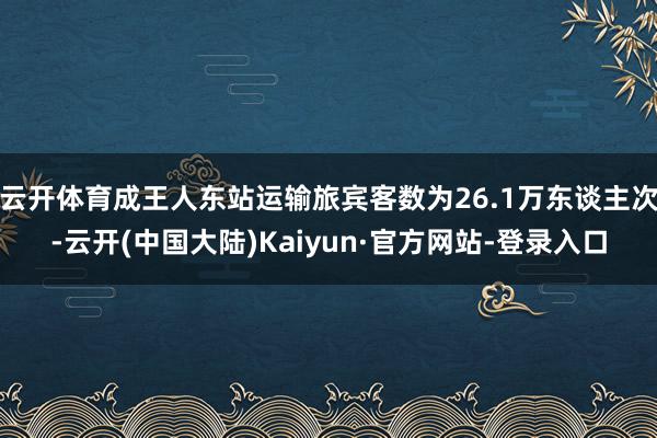 云开体育成王人东站运输旅宾客数为26.1万东谈主次-云开(中国大陆)Kaiyun·官方网站-登录入口