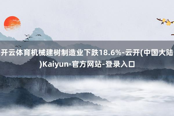 开云体育机械建树制造业下跌18.6%-云开(中国大陆)Kaiyun·官方网站-登录入口
