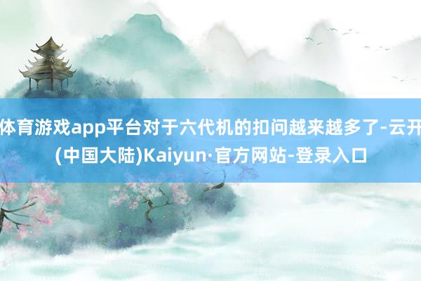 体育游戏app平台对于六代机的扣问越来越多了-云开(中国大陆)Kaiyun·官方网站-登录入口