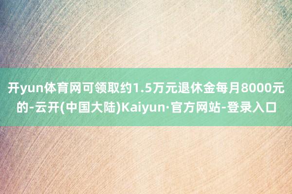 开yun体育网可领取约1.5万元退休金每月8000元的-云开(中国大陆)Kaiyun·官方网站-登录入口