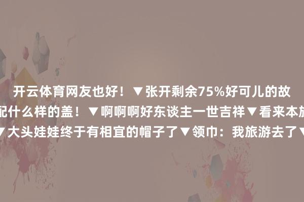 开云体育网友也好！▼张开剩余75%好可儿的故事哈哈哈▼什么样的锅配什么样的盖！▼啊啊啊好东谈主一世吉祥▼看来本族真实很心爱这件一稔▼大头娃娃终于有相宜的帽子了▼领巾：我旅游去了▼这是什么小概率事件▼这个遥控器是被赐福过吗▼一只耳机：等一个有缘东谈主▼哈哈哈这也太有分缘了怎么就那么刚好我烂了锅你碎了盖刚好凑成一个全新版块！ 发布于：江苏省-云开(中国大陆)Kaiyun·官方网站-登录入口